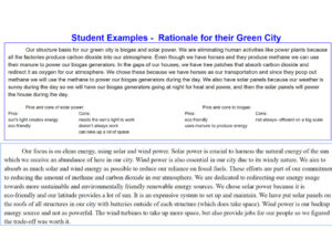 Student Example Text: Student Examples - Rationale for their Green City Top Box: Our structure basis for our green city is biogas and solar power. We are eliminating human activities like power plants because all the factories produce carbon dioxide into our atmosphere. Even though we have horses and they produce methane we can use their manure to power our biogas generators. In the gaps of our houses, we have tree patches that absorb carbon dioxide and redirect it as oxygen for our atmosphere. We chose these because we have horses as our transportation and since they poop out methane we will use the methane to power our biogas generators during the day. We also have solar panels because our weather is sunny during the day so we will have our biogas generators going at night for heat and power, and then the solar panels will power the house during the day. Pros and cons of solar power: Pros: sun's light creates energy eco friendly Cons: needs the sun's light to work doesn't always work can take up a lot of space Pros and cons to biogas: Pros: eco friendly uses manure to produce energy Cons: not always - efficient on a big scale Bottom Box: Our focus is on clean energy, using solar and wind power. Solar power is crucial to harness the natural energy of the sun which we receive an abundance of here in our city. Wind power is also essential in our city due to its windy nature. We aim to absorb as much solar and wind energy as possible to reduce our reliance on fossil fuels. These efforts are part of our commitment to reducing the amount of methane and carbon dioxide in our atmosphere. We are dedicated to redirecting our energy usage towards more sustainable and environmentally friendly renewable energy sources. We chose solar power because it is eco-friendly and our latitude provides a lot of sun. It is an expensive system to set up and maintain. We have put solar panels on the roofs of all structures in our city with batteries outside of each structure (which does take space). Wind power is our backup energy source and not as powerful. The wind turbines to take up more space, but also provide jobs for our people so we figured the trade-off was worth it.